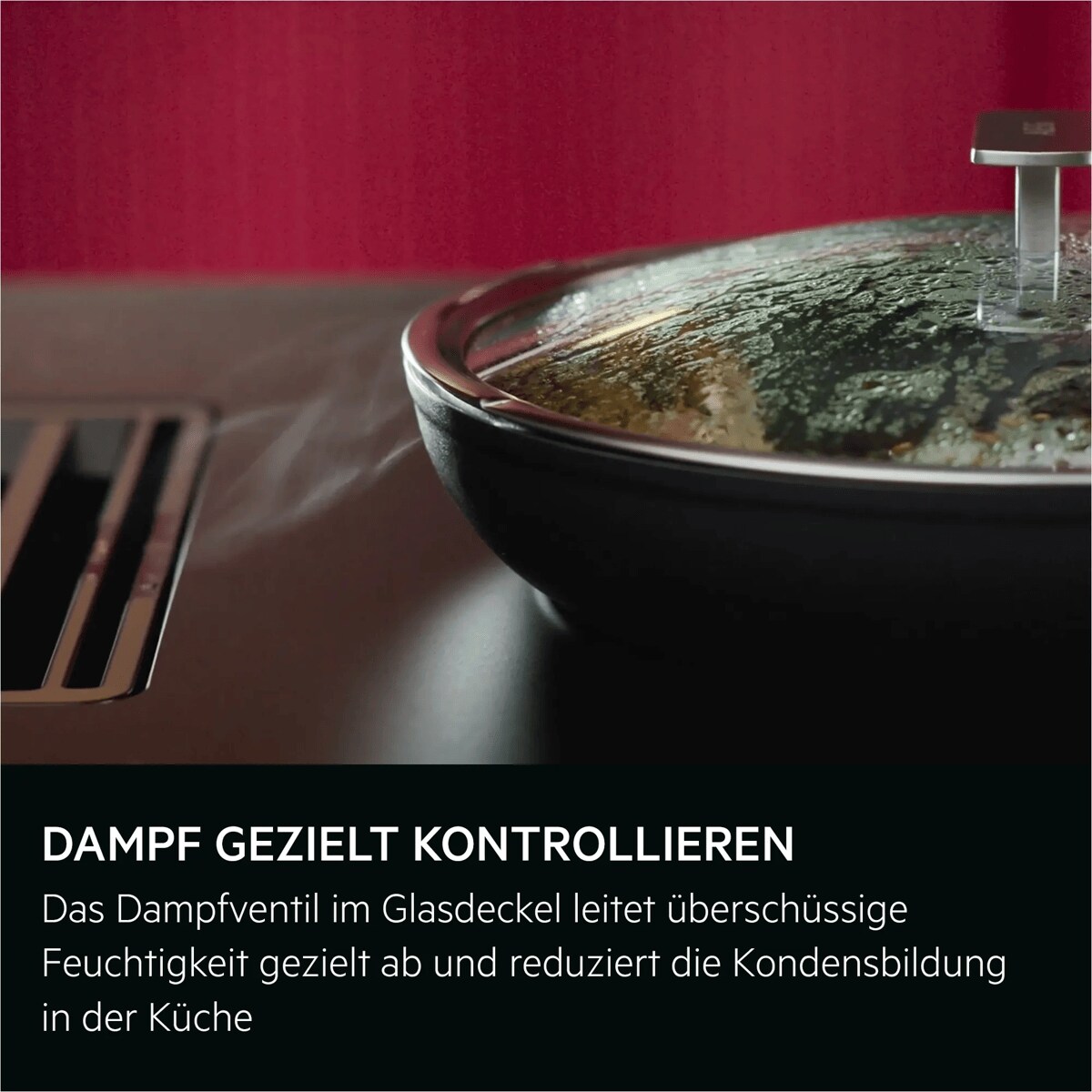 DAMPF GEZIELT KONTROLLIEREN 
Das Dampfventil im Glasdeckel leitet überschüssige Feuchtigkeit gezielt ab und reduziert die Kondensbildung in der Küche