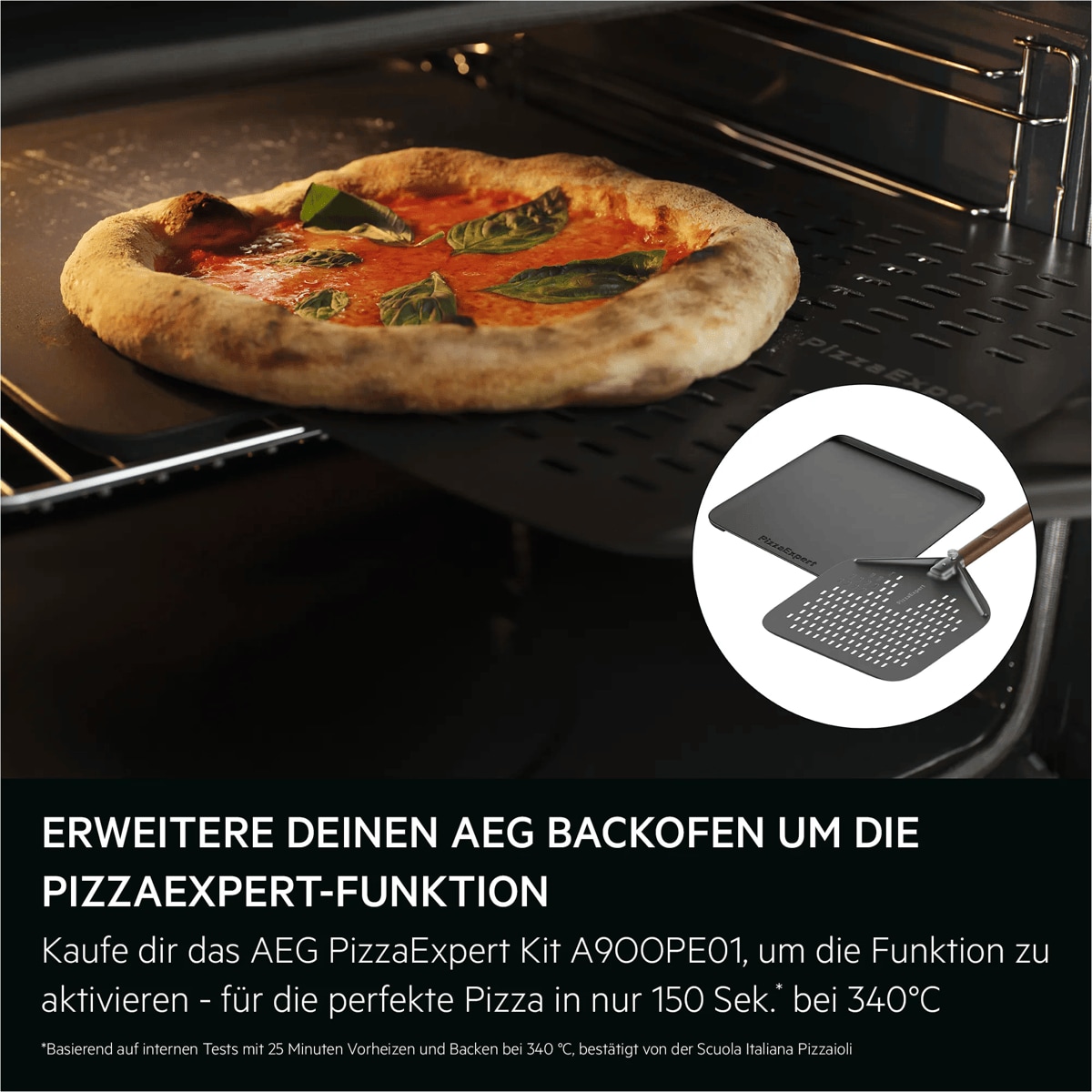 "ERWEITERE DEINEN AEG BACKOFEN UM DIE PIZZAEXPERT-FUNKTION

Kaufe dir das AEG PizzaExpert Kit A9OOPE01, um die Funktion zu aktivieren - für die perfekte Pizza neapolitanischer Art bei 340°C in nur 150 Sekunden*

*Basierend auf internen Tests mit 25 Minuten Vorheizen und Backen bei 340 °C, bestätigt von der Scuola Italiana Pizzaioli. "