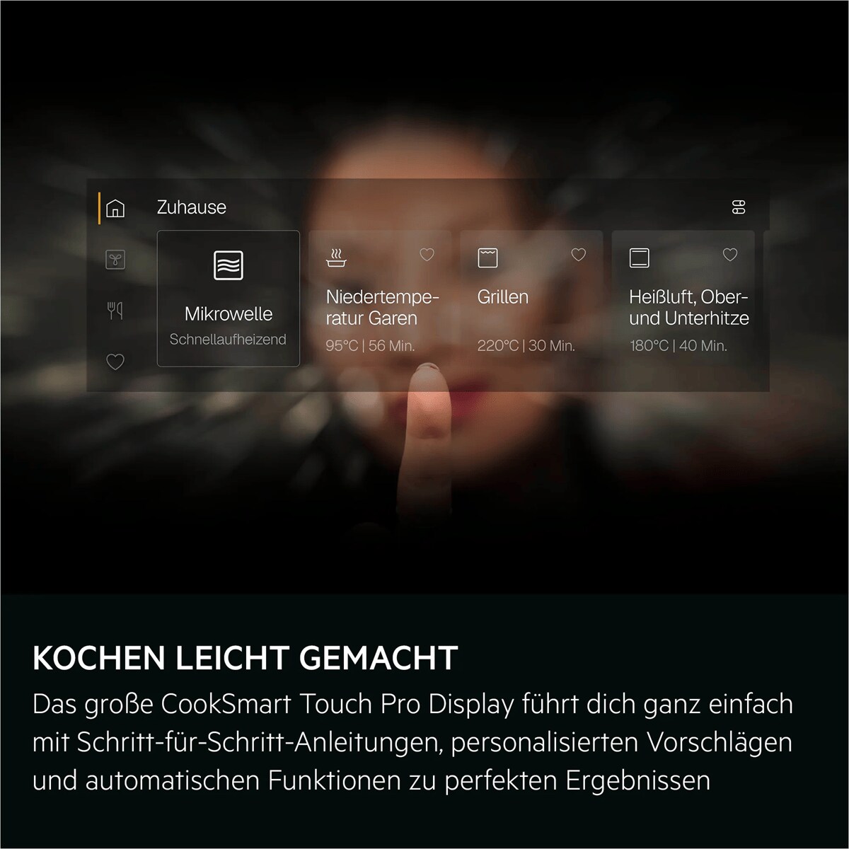 KOCHEN LEICHT GEMACHT Das große CookSmart Touch Pro Display führt dich ganz einfach mit Schritt-für-Schritt-Anleitungen, personalisierten Vorschlägen und automatischen Funktionen zu perfekten Ergebnissen     Home = Zuhause Microwave = Mikrowelle
Quick start = Schnellaufheizend Slow cooking = Niedertemperatur Garen
95° |56 min = 95°C | 56 Min. Grill = Grillen
220° |30 min = 220°C | 30 Min. Hot air, top and bottom = Heißluft, Ober- und Unterhitze
180° |40 min = 180°C | 40 Min.