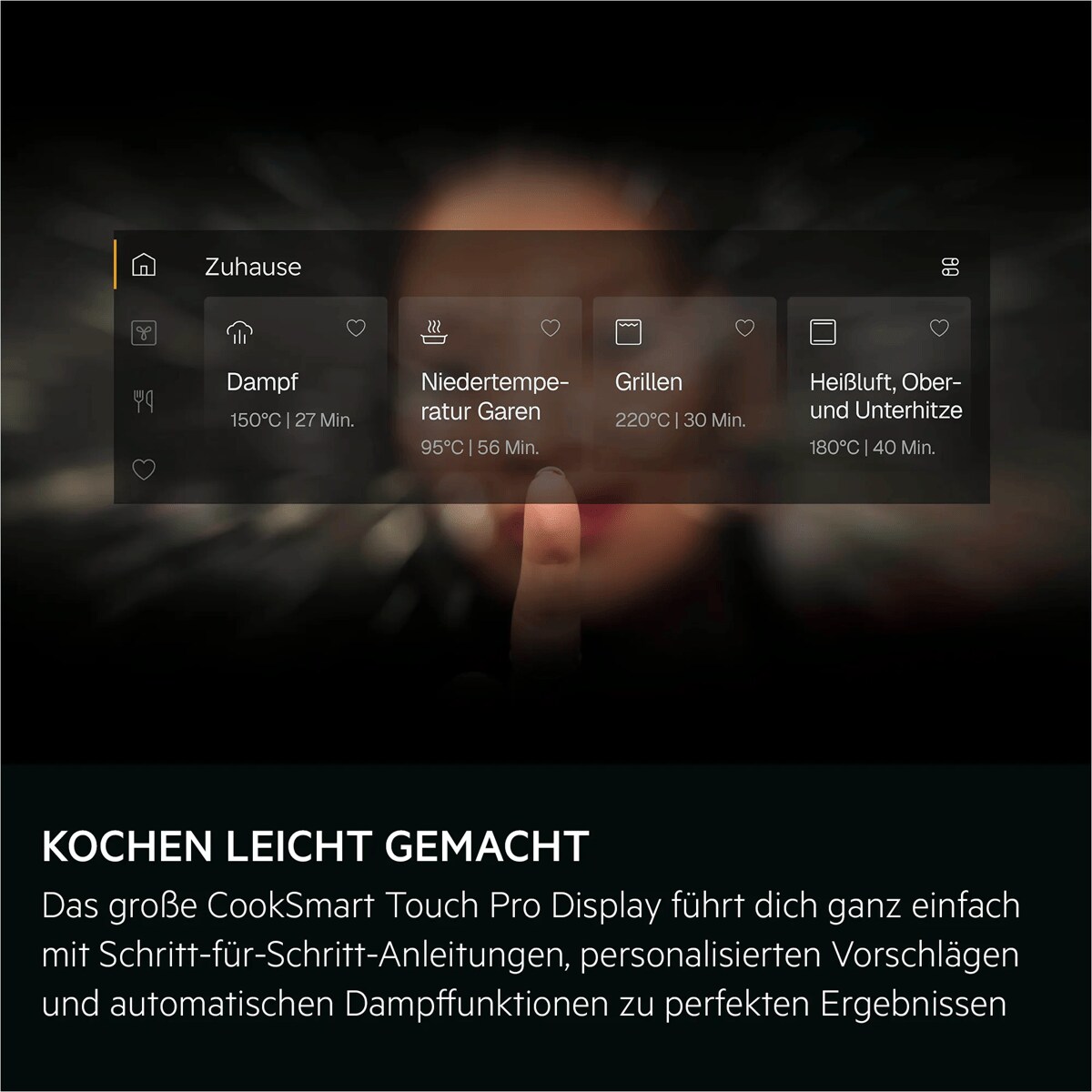 KOCHEN LEICHT GEMACHT Das große CookSmart Touch Pro Display führt dich ganz einfach mit Schritt-für-Schritt-Anleitungen, personalisierten Vorschlägen und automatischen Dampffunktionen zu perfekten Ergebnissen     Home = Zuhause Steam = Dampf
150° | 27 min = 150°C | 27 Min. Slow cooking = Niedertemperatur Garen
95° |56 min = 95°C | 56 Min. Grill = Grillen
220° |30 min = 220°C | 30 Min. Hot air, top and bottom = Heißluft, Ober- und Unterhitze
180° |40 min = 180°C | 40 Min.