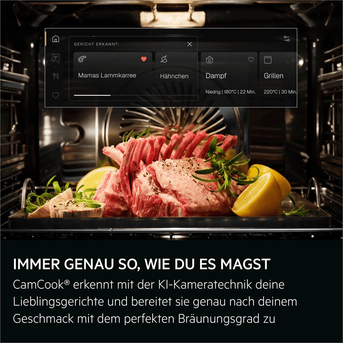 IMMER GENAU SO, WIE DU ES MAGST CamCook® erkennt mit der KI-Kameratechnik deine Lieblingsgerichte und bereitet sie genau nach deinem Geschmack mit dem perfekten Bräunungsgrad zu     FOOD RECOGNIZED: = GERICHT ERKANNT Mama´s lamb racks = Mamas Lammkarree Chicken wing = Hähnchen Steam = Dampf
Low | 180° | 22 min = Niedrig | 180°C | 22 Min. Grill = Grillen
220° | 30 min = 220°C | 30 Min.