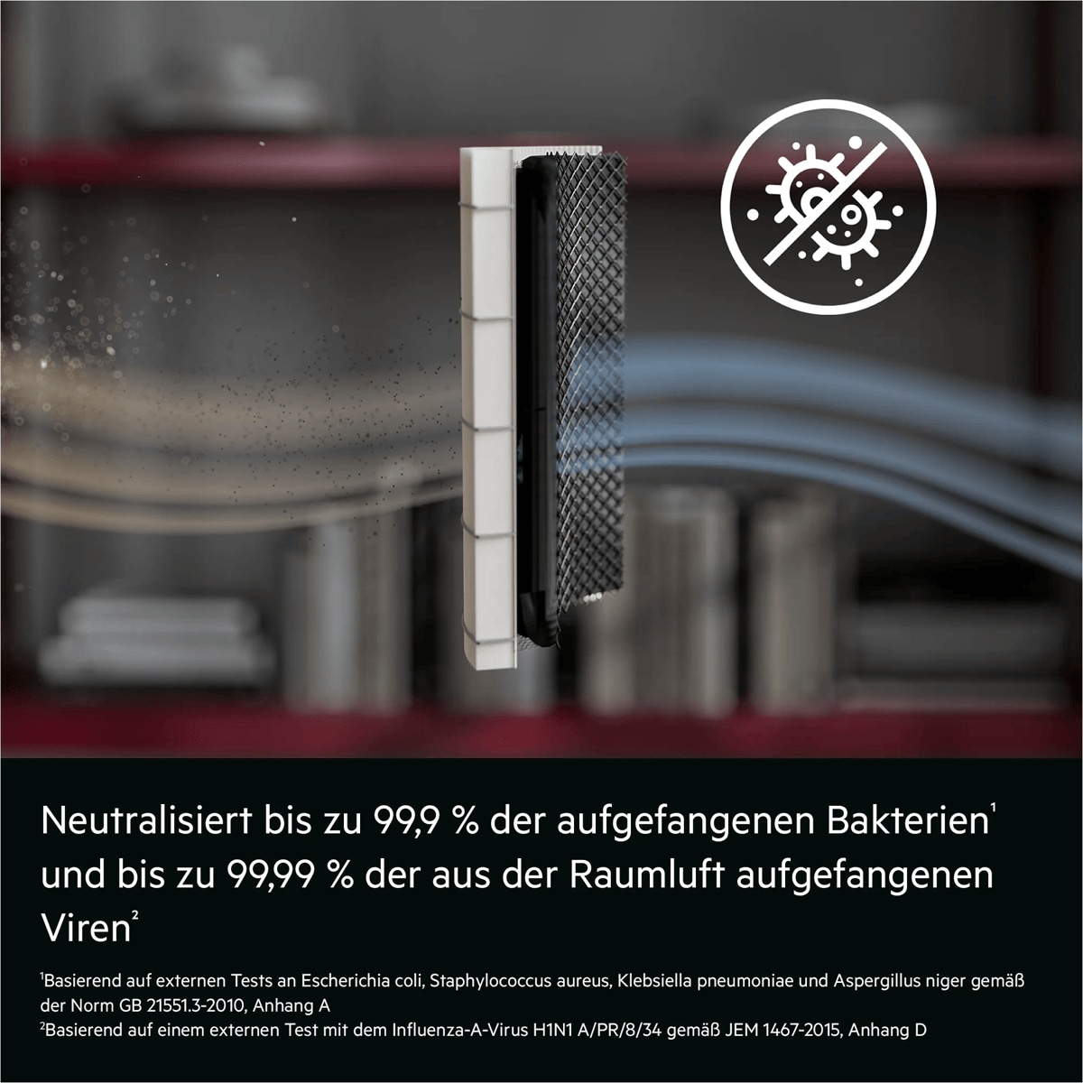 Neutralisiert bis zu 99,9 % der aufgefangenen Bakterien¹ und bis zu 99,99 % der aus der Raumluft aufgefangenen Viren²	

¹Basierend auf externen Tests an Escherichia coli, Staphylococcus aureus, Klebsiella pneumoniae und Aspergillus niger gemäß der Norm GB 21551.3-2010, Anhang A. 

²Basierend auf einem externen Test mit dem Influenza-A-Virus H1N1 A/PR/8/34 gemäß JEM 1467-2015, Anhang D. "