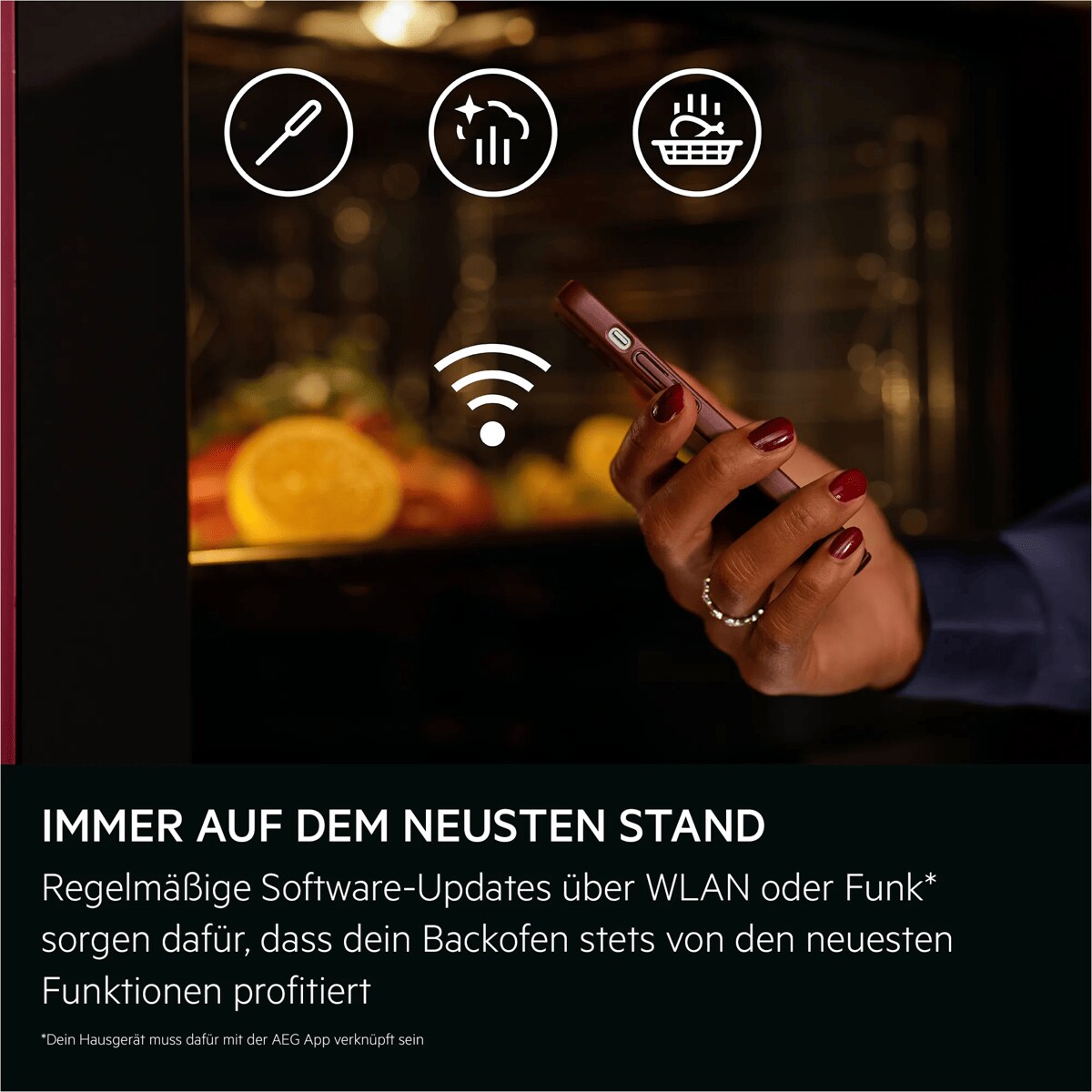 IMMER AUF DEM NEUSTEN STAND Regelmäßige Software-Updates über WLAN oder Funk* sorgen dafür, dass dein Backofen stets von den neuesten Funktionen profitiert    *Dein Hausgerät muss dafür mit der AEG App verknüpft sein